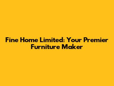 Fine Home Limited: Your Premier Furniture Maker