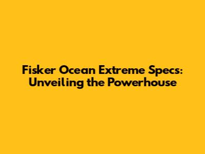 Fisker Ocean Extreme Specs: Unveiling the Powerhouse