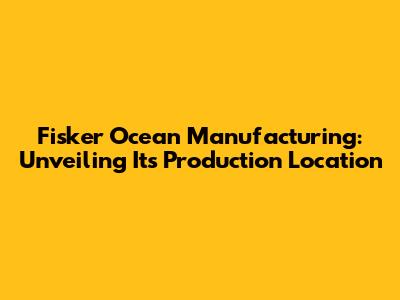 Fisker Ocean Manufacturing: Unveiling Its Production Location