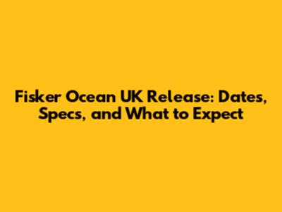 Fisker Ocean UK Release: Dates, Specs, and What to Expect
