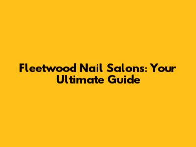 Fleetwood Nail Salons: Your Ultimate Guide