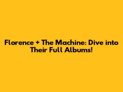 Florence + The Machine: Dive into Their Full Albums!