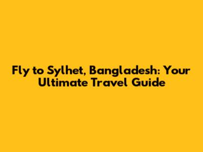 Fly to Sylhet, Bangladesh: Your Ultimate Travel Guide