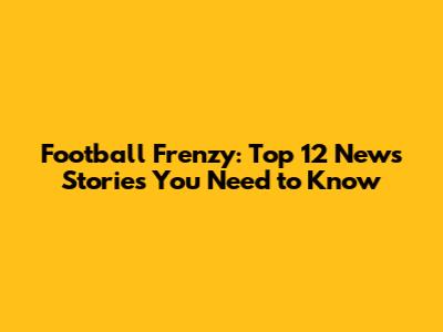 Football Frenzy: Top 12 News Stories You Need to Know