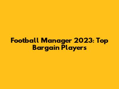 Football Manager 2023: Top Bargain Players