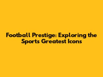 Football Prestige: Exploring the Sport's Greatest Icons