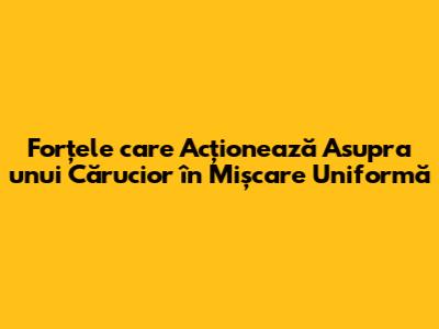 Forțele care Acționează Asupra unui Cărucior în Mișcare Uniformă