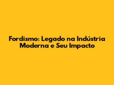 Fordismo: Legado na Indústria Moderna e Seu Impacto