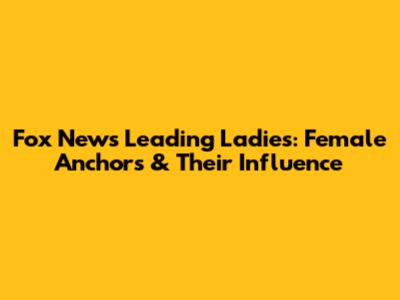 Fox News' Leading Ladies: Female Anchors & Their Influence