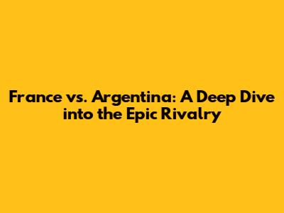 France vs. Argentina: A Deep Dive into the Epic Rivalry