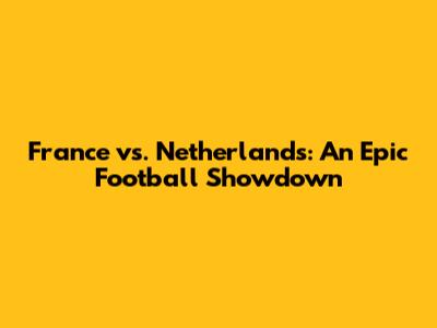 France vs. Netherlands: An Epic Football Showdown