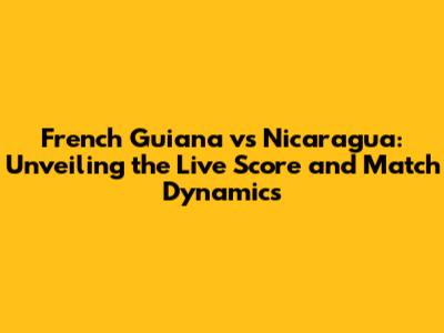 French Guiana vs Nicaragua: Unveiling the Live Score and Match Dynamics