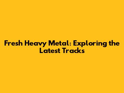 Fresh Heavy Metal: Exploring the Latest Tracks