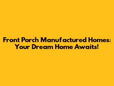 Front Porch Manufactured Homes: Your Dream Home Awaits!