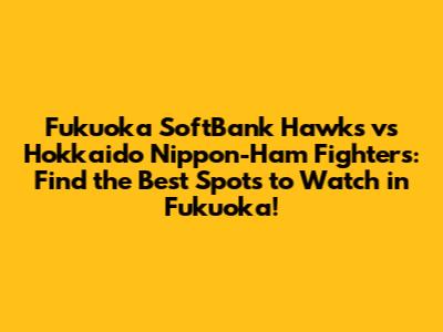 Fukuoka SoftBank Hawks vs Hokkaido Nippon-Ham Fighters: Find the Best Spots to Watch in Fukuoka!