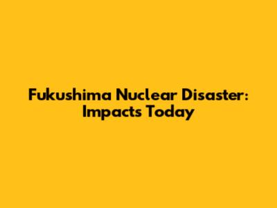 Fukushima Nuclear Disaster: Impacts Today