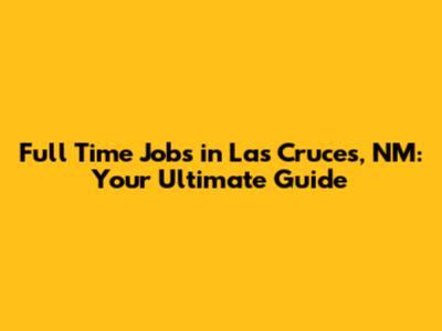 Full Time Jobs in Las Cruces, NM: Your Ultimate Guide