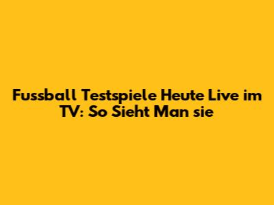 Fussball Testspiele Heute Live im TV: So Sieht Man sie