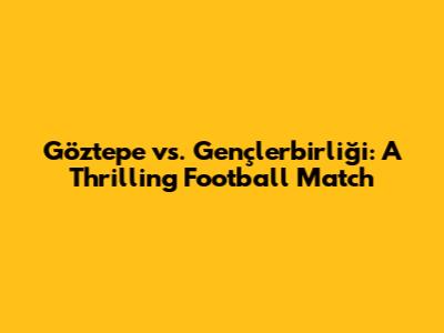 Göztepe vs. Gençlerbirliği: A Thrilling Football Match