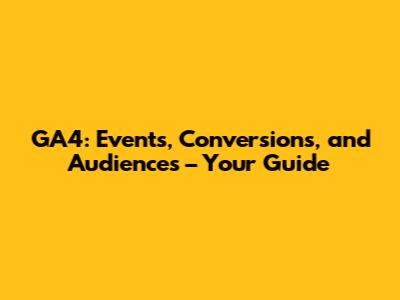 GA4: Events, Conversions, and Audiences – Your Guide