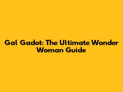 Gal Gadot: The Ultimate Wonder Woman Guide