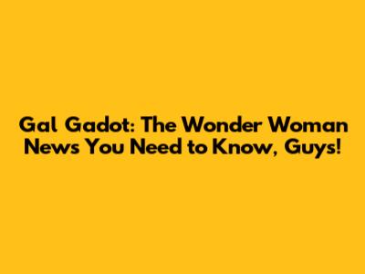 Gal Gadot: The Wonder Woman News You Need to Know, Guys!