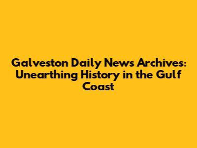 Galveston Daily News Archives: Unearthing History in the Gulf Coast