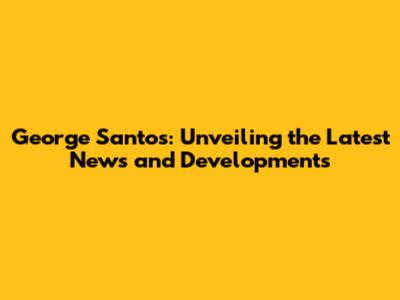George Santos: Unveiling the Latest News and Developments