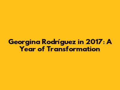 Georgina Rodríguez in 2017: A Year of Transformation