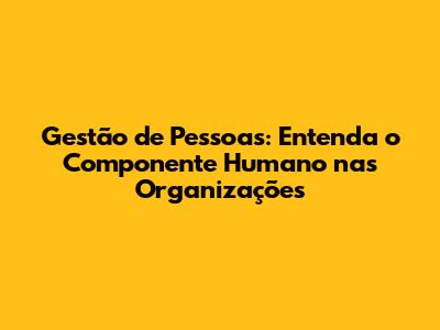 Gestão de Pessoas: Entenda o Componente Humano nas Organizações