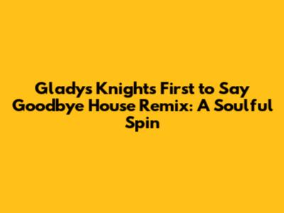 Gladys Knight's 'First to Say Goodbye' House Remix: A Soulful Spin