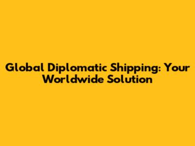 Global Diplomatic Shipping: Your Worldwide Solution