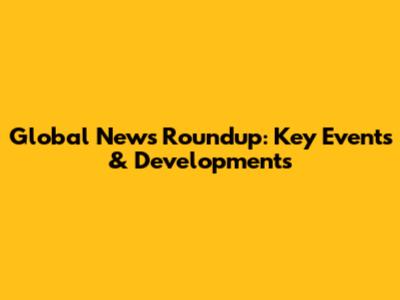 Global News Roundup: Key Events & Developments