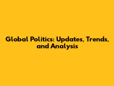 Global Politics: Updates, Trends, and Analysis