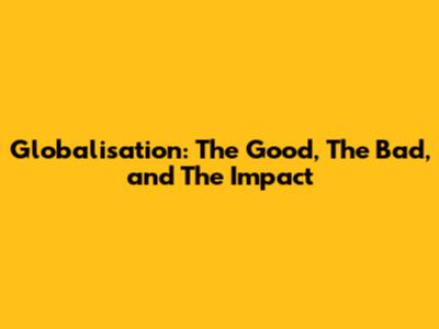 Globalisation: The Good, The Bad, and The Impact