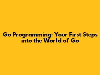 Go Programming: Your First Steps into the World of Go
