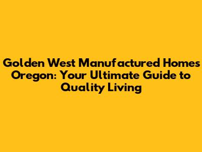 Golden West Manufactured Homes Oregon: Your Ultimate Guide to Quality Living