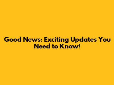 Good News: Exciting Updates You Need to Know!