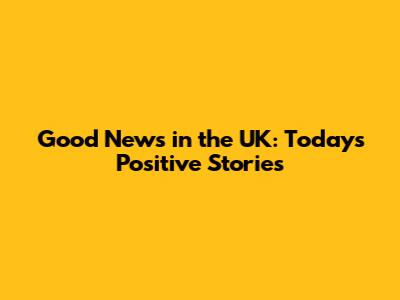 Good News in the UK: Today's Positive Stories