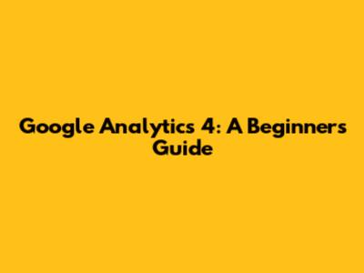 Google Analytics 4: A Beginner's Guide