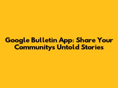 Google Bulletin App: Share Your Community's Untold Stories