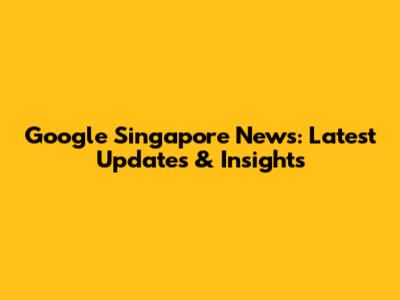 Google Singapore News: Latest Updates & Insights