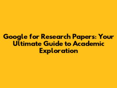 Google for Research Papers: Your Ultimate Guide to Academic Exploration