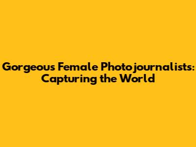 Gorgeous Female Photojournalists: Capturing the World