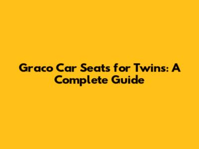 Graco Car Seats for Twins: A Complete Guide