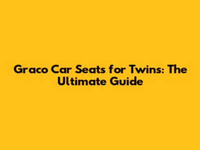Graco Car Seats for Twins: The Ultimate Guide