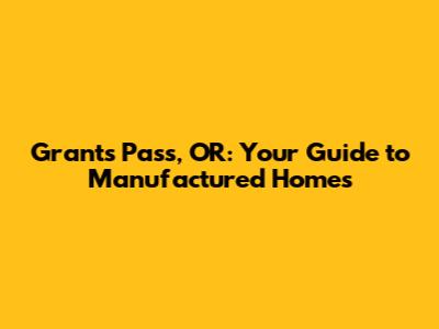 Grants Pass, OR: Your Guide to Manufactured Homes