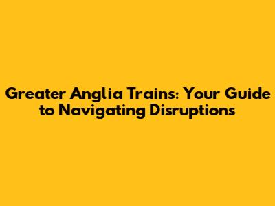 Greater Anglia Trains: Your Guide to Navigating Disruptions