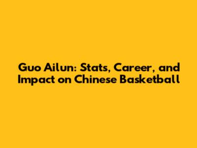 Guo Ailun: Stats, Career, and Impact on Chinese Basketball