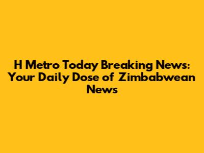 H Metro Today Breaking News: Your Daily Dose of Zimbabwean News